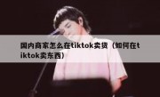 国内商家怎么在tiktok卖货（如何在tiktok卖东西）