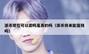 派币现在可以卖吗是真的吗（派币将来能值钱吗）