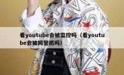 看youtube会被监控吗（看youtube会被网警抓吗）
