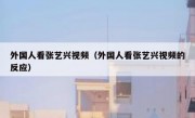 外国人看张艺兴视频（外国人看张艺兴视频的反应）