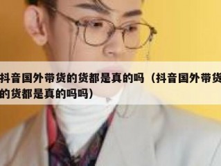 抖音国外带货的货都是真的吗（抖音国外带货的货都是真的吗吗）
