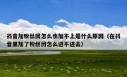 抖音加粉丝团怎么也加不上是什么原因（在抖音里加了粉丝团怎么进不进去）