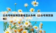 公众号粉丝突然暴增怎么办啊（公众号突然涨粉）