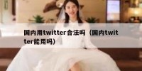 国内用twitter合法吗（国内twitter能用吗）