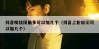 抖音粉丝团最多可以加几个（抖音上粉丝团可以加几个）