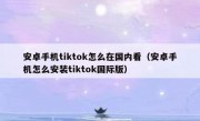安卓手机tiktok怎么在国内看（安卓手机怎么安装tiktok国际版）