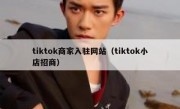 tiktok商家入驻网站（tiktok小店招商）