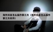 海外抖音怎么操作第三方（海外抖音怎么操作第三方软件）