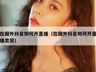 在国外抖音如何开直播（在国外抖音如何开直播卖货）