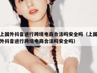 上国外抖音进行跨境电商合法吗安全吗（上国外抖音进行跨境电商合法吗安全吗）