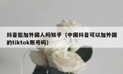 抖音能加外国人吗知乎（中国抖音可以加外国的tiktok账号吗）