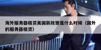 海外服务器租赁美国新政策是什么时候（国外的服务器租赁）