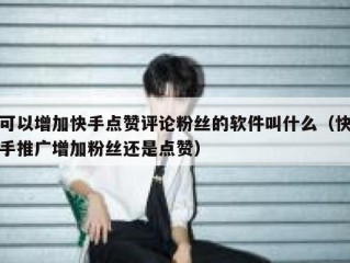 可以增加快手点赞评论粉丝的软件叫什么（快手推广增加粉丝还是点赞）