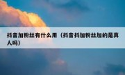 抖音加粉丝有什么用（抖音抖加粉丝加的是真人吗）