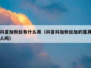 抖音加粉丝有什么用（抖音抖加粉丝加的是真人吗）