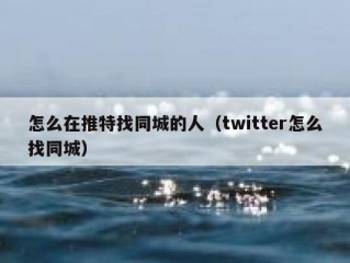 怎么在推特找同城的人（twitter怎么找同城）