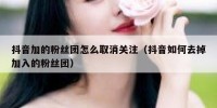 抖音加的粉丝团怎么取消关注（抖音如何去掉加入的粉丝团）