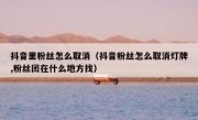 抖音里粉丝怎么取消（抖音粉丝怎么取消灯牌,粉丝团在什么地方找）