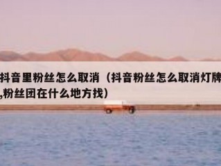 抖音里粉丝怎么取消（抖音粉丝怎么取消灯牌,粉丝团在什么地方找）