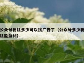 公众号粉丝多少可以接广告了（公众号多少粉丝能盈利）