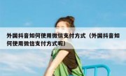 外国抖音如何使用微信支付方式（外国抖音如何使用微信支付方式呢）