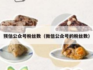 预估公众号粉丝数（微信公众号的粉丝数）