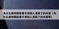 为什么推特刷新看不到别人更新了的内容（为什么推特刷新看不到别人更新了的内容呢）