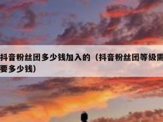 抖音粉丝团多少钱加入的（抖音粉丝团等级需要多少钱）
