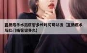 直肠癌手术后肛管多长时间可以拔（直肠癌术后肛门插管留多久）