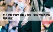 怎么才能使用外国抖音账号（如何在国内使用外国抖音）