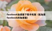 facebook加速器下载手机版（能加速facebook的加速器）