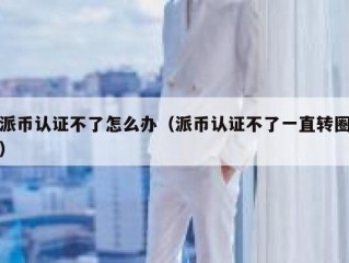 派币认证不了怎么办（派币认证不了一直转圈）