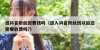 进抖音粉丝团要钱吗（进入抖音粉丝团以后还需要收费吗?）