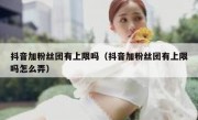 抖音加粉丝团有上限吗（抖音加粉丝团有上限吗怎么弄）