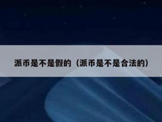 派币是不是假的（派币是不是合法的）