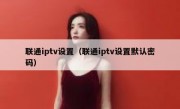 联通iptv设置（联通iptv设置默认密码）