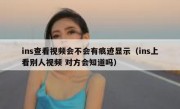 ins查看视频会不会有痕迹显示（ins上看别人视频 对方会知道吗）