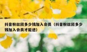 抖音粉丝团多少钱加入会员（抖音粉丝团多少钱加入会员才能进）