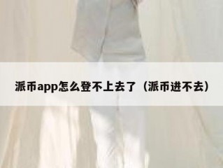 派币app怎么登不上去了（派币进不去）