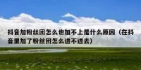 抖音加粉丝团怎么也加不上是什么原因（在抖音里加了粉丝团怎么进不进去）