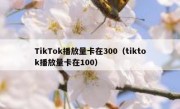 TikTok播放量卡在300（tiktok播放量卡在100）