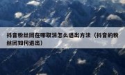 抖音粉丝团在哪取消怎么退出方法（抖音的粉丝团如何退出）