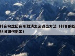 抖音粉丝团在哪取消怎么退出方法（抖音的粉丝团如何退出）