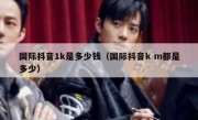 国际抖音1k是多少钱（国际抖音k m都是多少）
