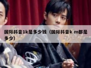 国际抖音1k是多少钱（国际抖音k m都是多少）