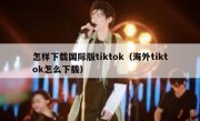 怎样下载国际版tiktok（海外tiktok怎么下载）