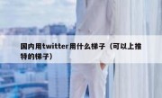 国内用twitter用什么梯子（可以上推特的梯子）