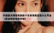 中国最大跨境电商前十名商务英语是什么专业（英语跨境电商学啥）