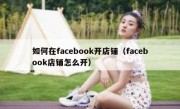 如何在facebook开店铺（facebook店铺怎么开）