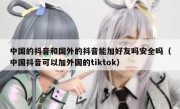 中国的抖音和国外的抖音能加好友吗安全吗（中国抖音可以加外国的tiktok）
